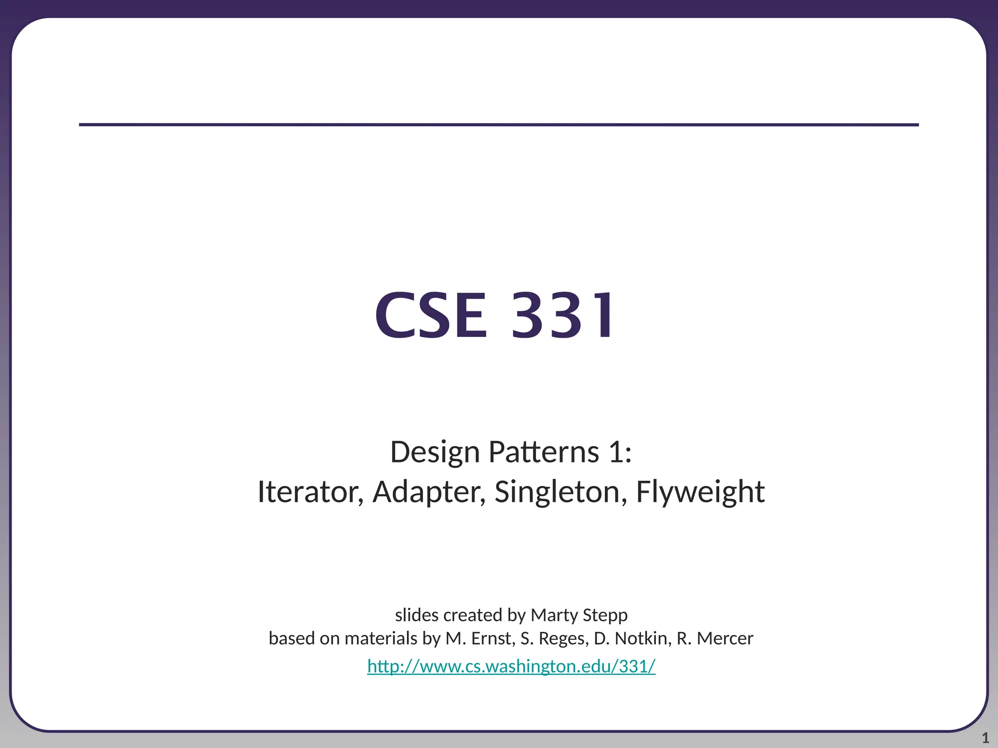 1 CSE 331 Design Patterns 1: Iterator, Adapter, Singleton, Flyweight slides created by Marty Stepp based on materials by M. Ernst, S. Reges, D. Notkin, R. Mercer http://www.cs.washington.edu/331/ 
