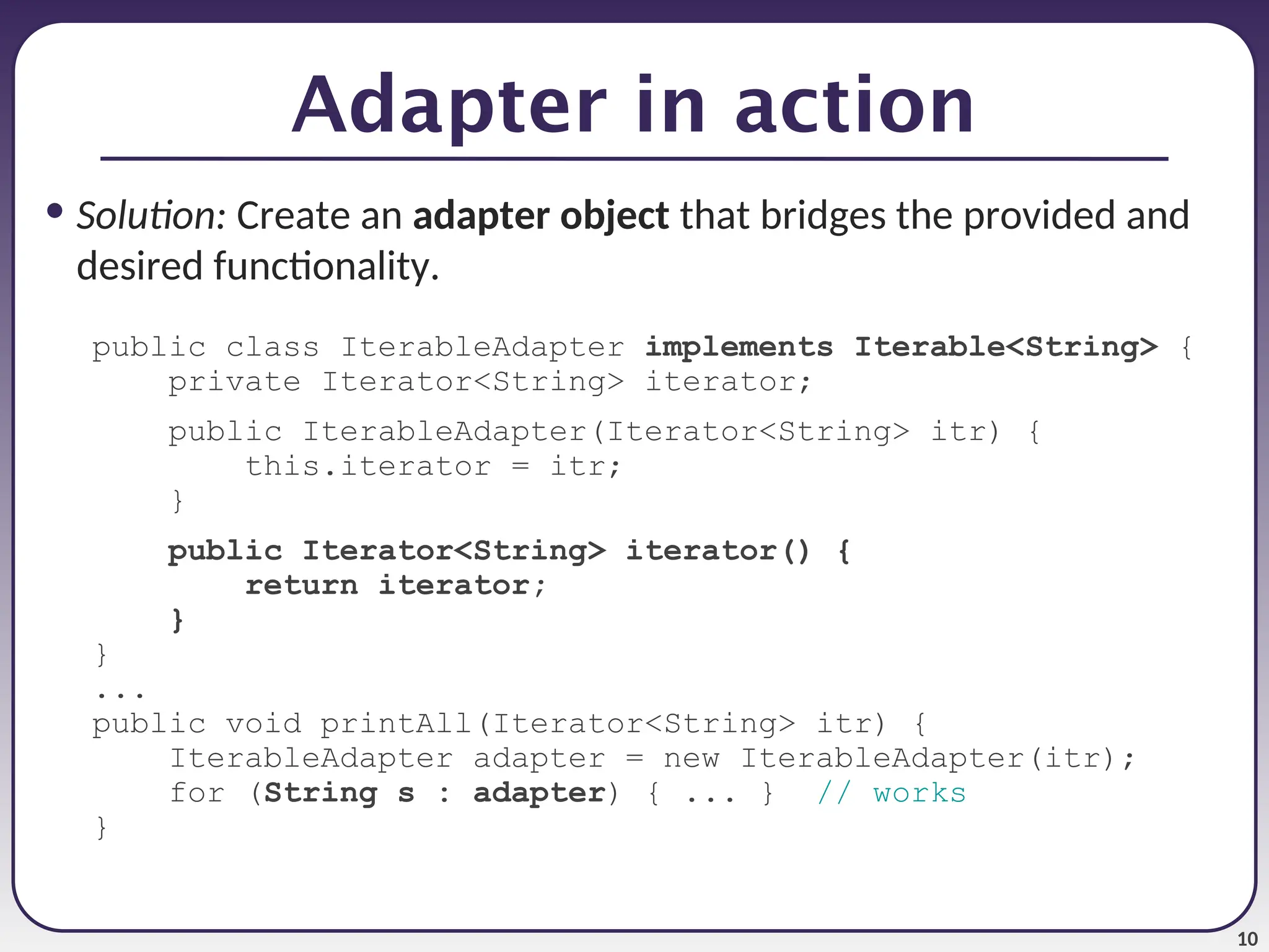 10 Adapter in action • Solution: Create an adapter object that bridges the provided and desired functionality. public class IterableAdapter implements Iterable<String> { private Iterator<String> iterator; public IterableAdapter(Iterator<String> itr) { this.iterator = itr; } public Iterator<String> iterator() { return iterator; } } ... public void printAll(Iterator<String> itr) { IterableAdapter adapter = new IterableAdapter(itr); for (String s : adapter) { ... } // works } 