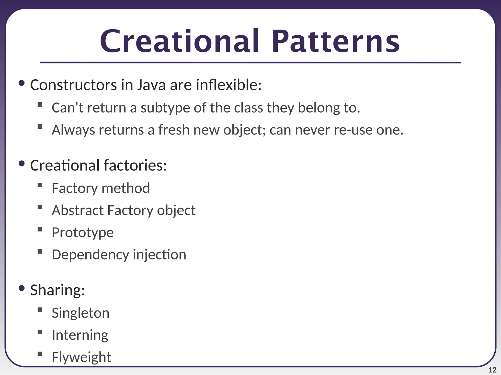 12 Creational Patterns • Constructors in Java are inflexible:  Can't return a subtype of the class they belong to.  Always returns a fresh new object; can never re-use one. • Creational factories:  Factory method  Abstract Factory object  Prototype  Dependency injection • Sharing:  Singleton  Interning  Flyweight 