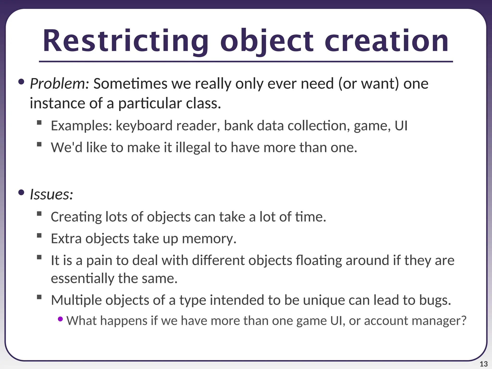 13 Restricting object creation • Problem: Sometimes we really only ever need (or want) one instance of a particular class.  Examples: keyboard reader, bank data collection, game, UI  We'd like to make it illegal to have more than one. • Issues:  Creating lots of objects can take a lot of time.  Extra objects take up memory.  It is a pain to deal with different objects floating around if they are essentially the same.  Multiple objects of a type intended to be unique can lead to bugs. • What happens if we have more than one game UI, or account manager? 