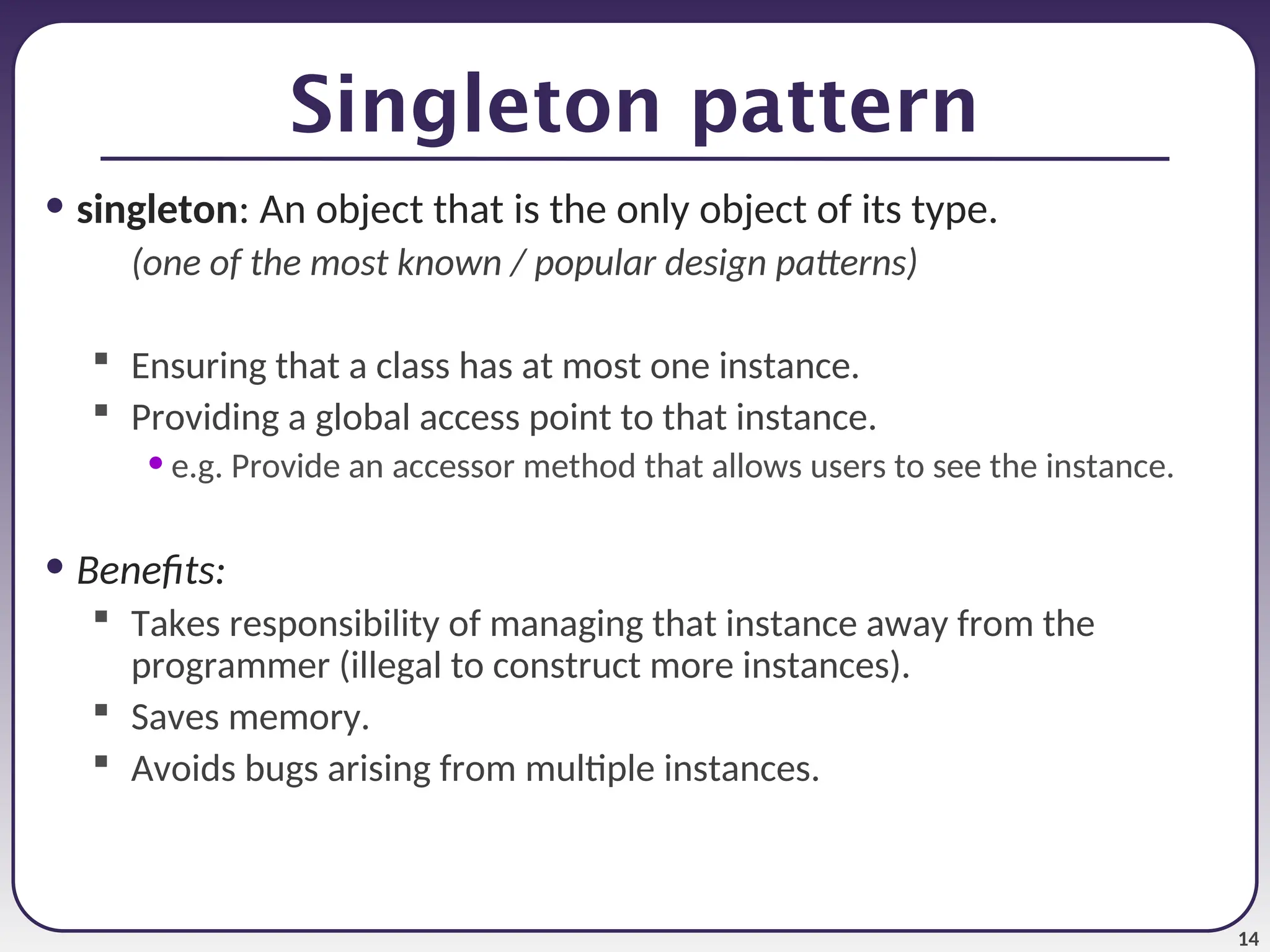 14 Singleton pattern • singleton: An object that is the only object of its type. (one of the most known / popular design patterns)  Ensuring that a class has at most one instance.  Providing a global access point to that instance. • e.g. Provide an accessor method that allows users to see the instance. • Benefits:  Takes responsibility of managing that instance away from the programmer (illegal to construct more instances).  Saves memory.  Avoids bugs arising from multiple instances. 