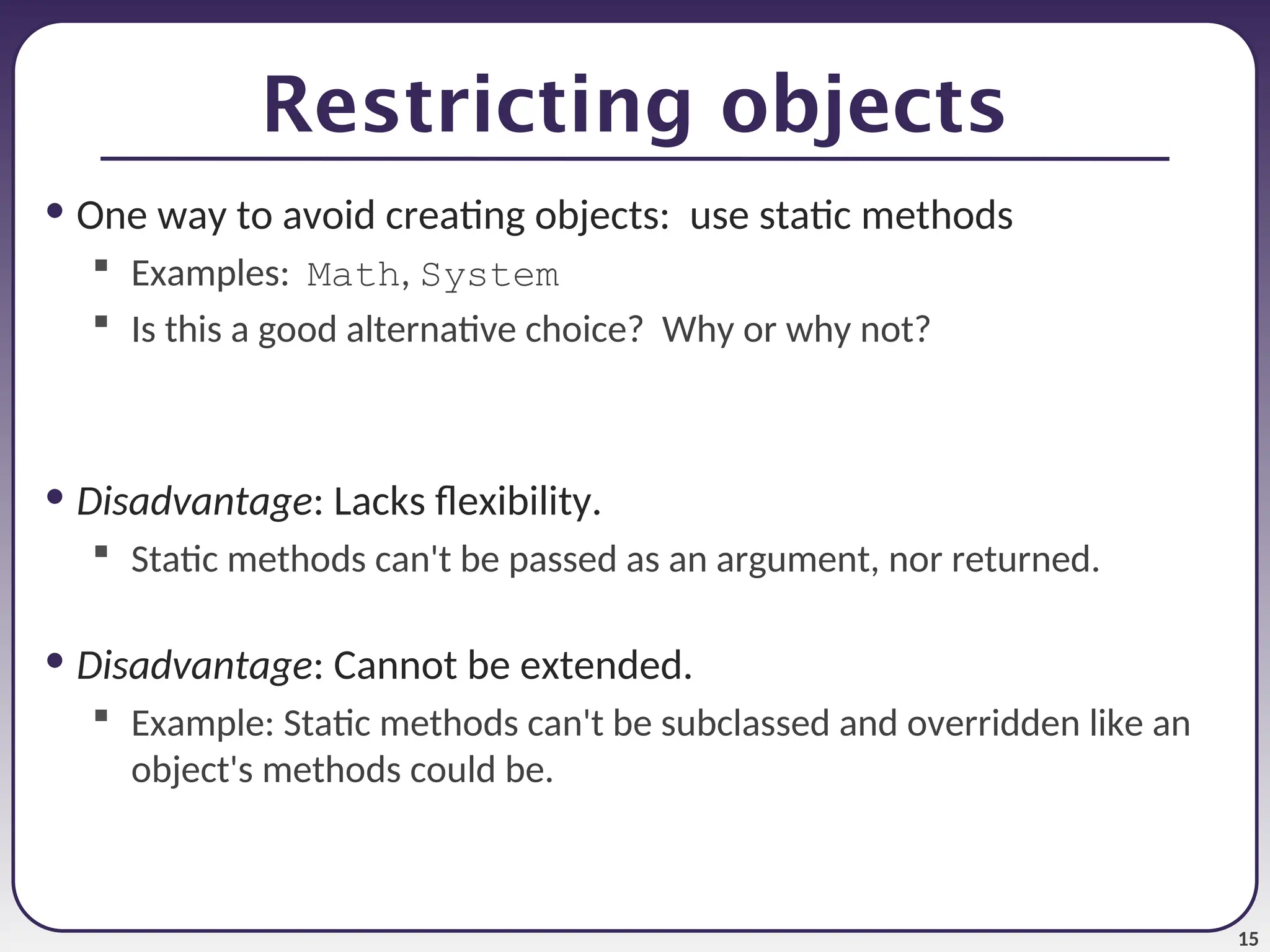 15 Restricting objects • One way to avoid creating objects: use static methods  Examples: Math, System  Is this a good alternative choice? Why or why not? • Disadvantage: Lacks flexibility.  Static methods can't be passed as an argument, nor returned. • Disadvantage: Cannot be extended.  Example: Static methods can't be subclassed and overridden like an object's methods could be. 