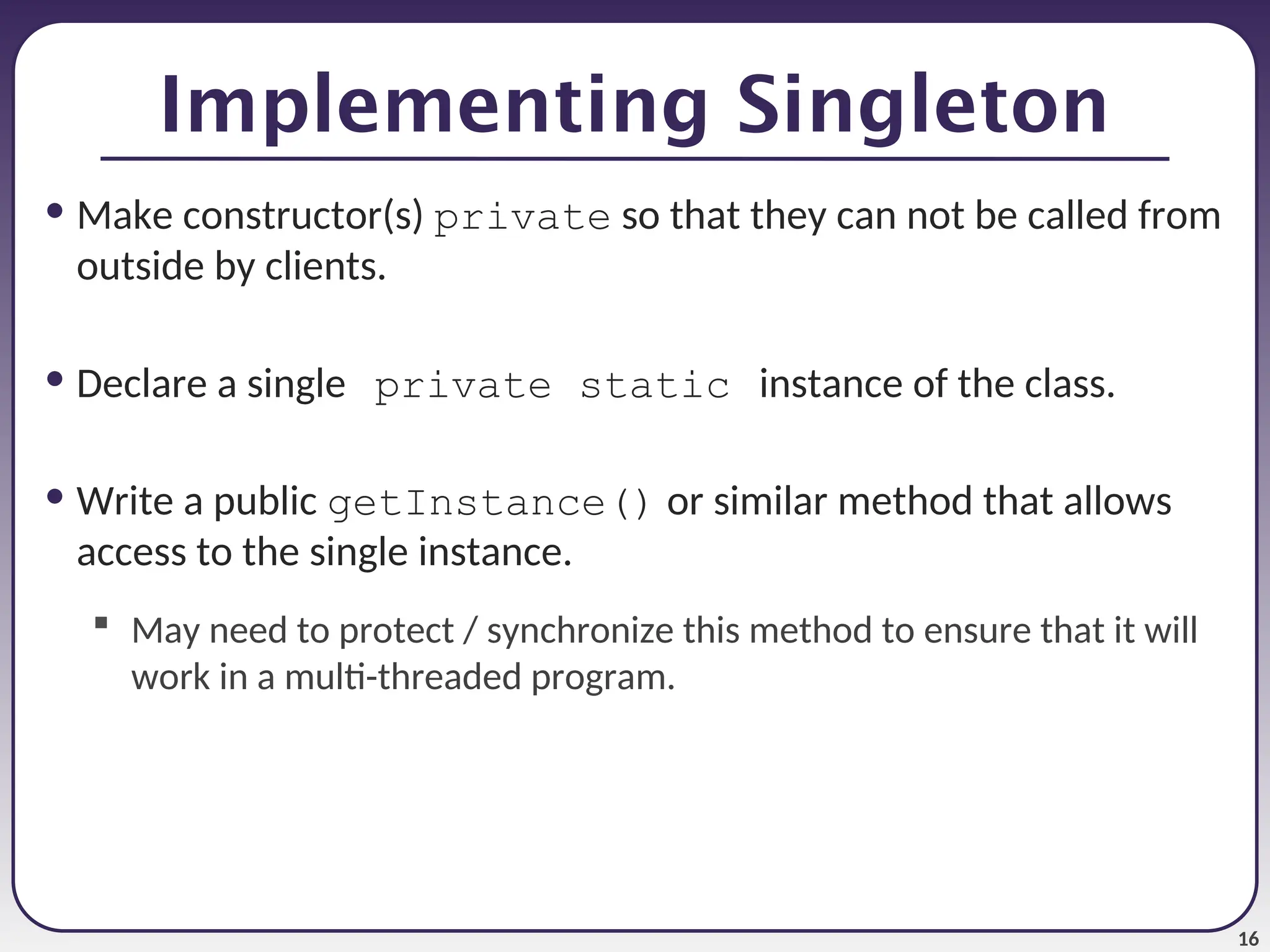 16 • Make constructor(s) private so that they can not be called from outside by clients. • Declare a single private static instance of the class. • Write a public getInstance() or similar method that allows access to the single instance.  May need to protect / synchronize this method to ensure that it will work in a multi-threaded program. Implementing Singleton 