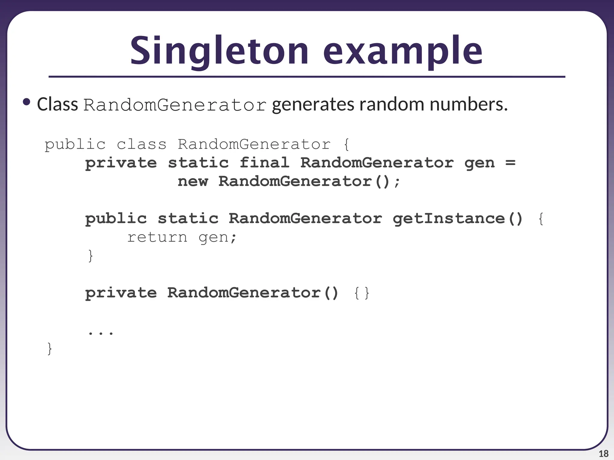 18 • Class RandomGenerator generates random numbers. public class RandomGenerator { private static final RandomGenerator gen = new RandomGenerator(); public static RandomGenerator getInstance() { return gen; } private RandomGenerator() {} ... } Singleton example 