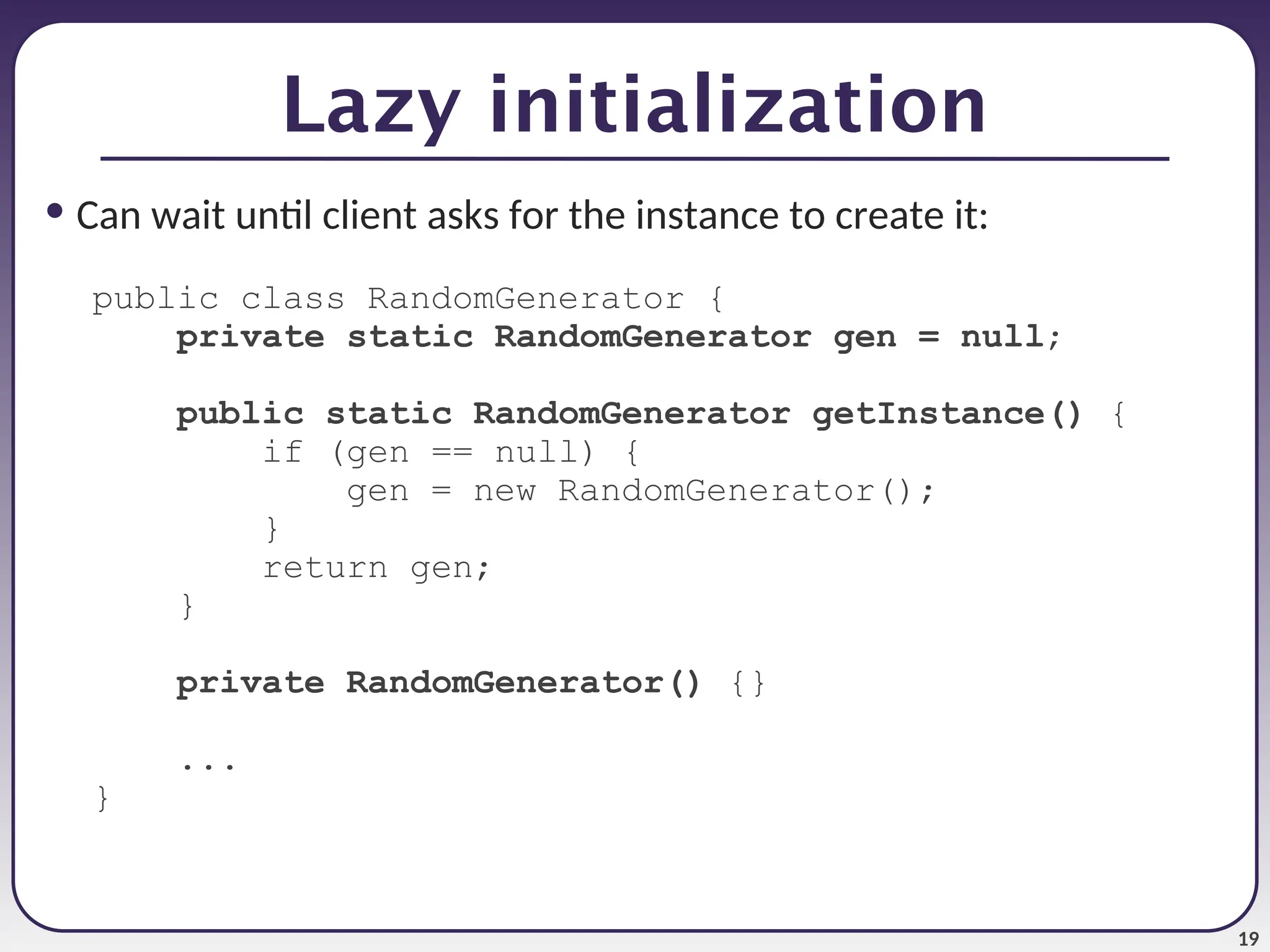 19 • Can wait until client asks for the instance to create it: public class RandomGenerator { private static RandomGenerator gen = null; public static RandomGenerator getInstance() { if (gen == null) { gen = new RandomGenerator(); } return gen; } private RandomGenerator() {} ... } Lazy initialization 