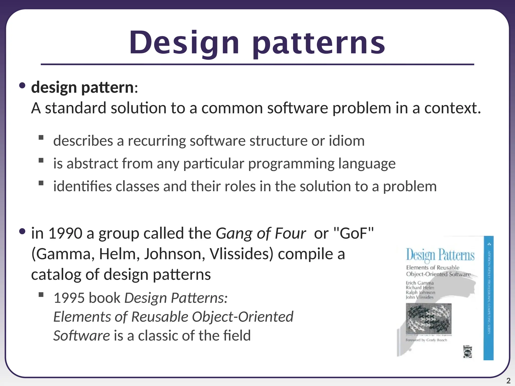 2 Design patterns • design pattern: A standard solution to a common software problem in a context.  describes a recurring software structure or idiom  is abstract from any particular programming language  identifies classes and their roles in the solution to a problem • in 1990 a group called the Gang of Four or "GoF" (Gamma, Helm, Johnson, Vlissides) compile a catalog of design patterns  1995 book Design Patterns: Elements of Reusable Object-Oriented Software is a classic of the field 