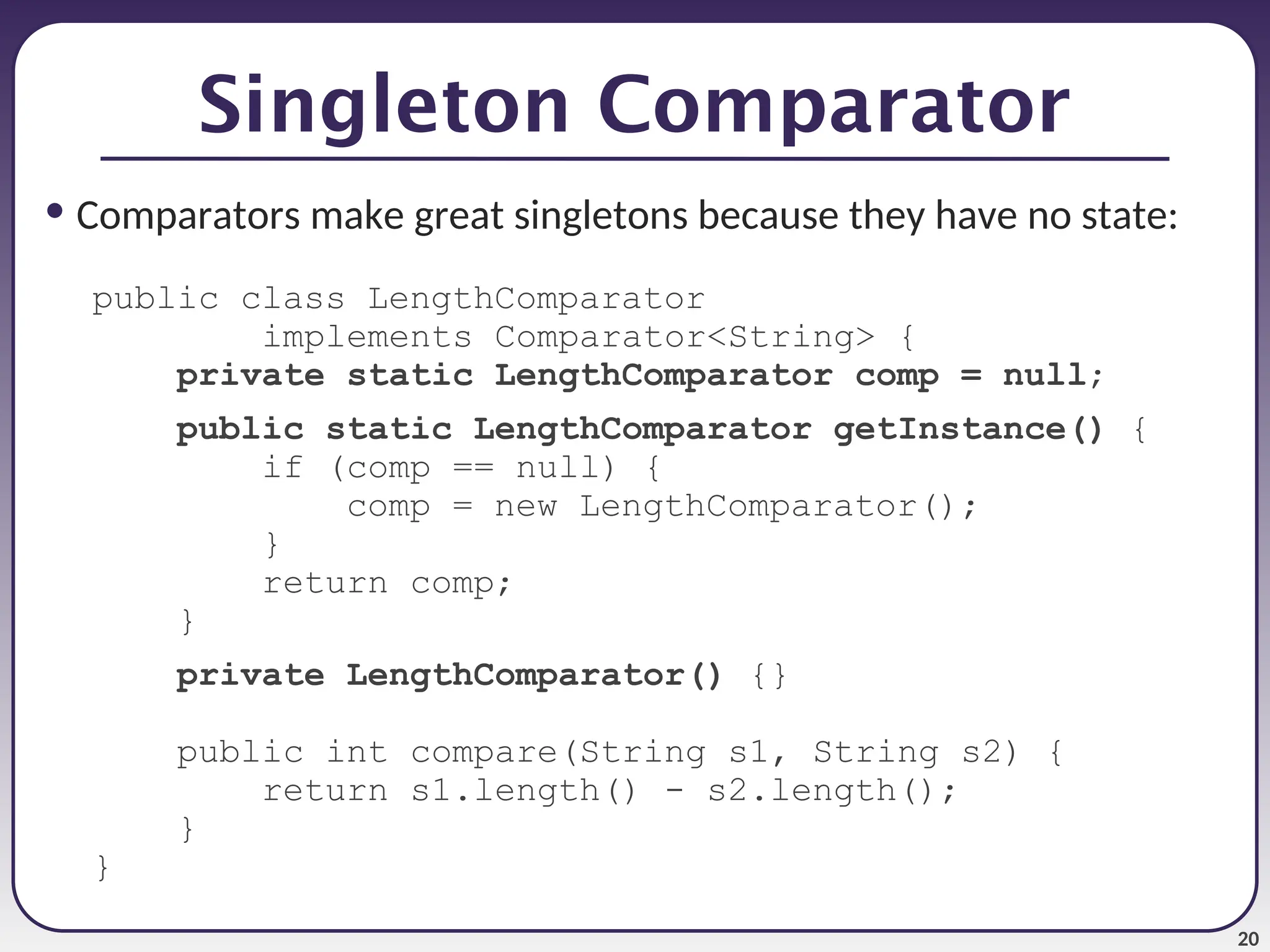 20 • Comparators make great singletons because they have no state: public class LengthComparator implements Comparator<String> { private static LengthComparator comp = null; public static LengthComparator getInstance() { if (comp == null) { comp = new LengthComparator(); } return comp; } private LengthComparator() {} public int compare(String s1, String s2) { return s1.length() - s2.length(); } } Singleton Comparator 