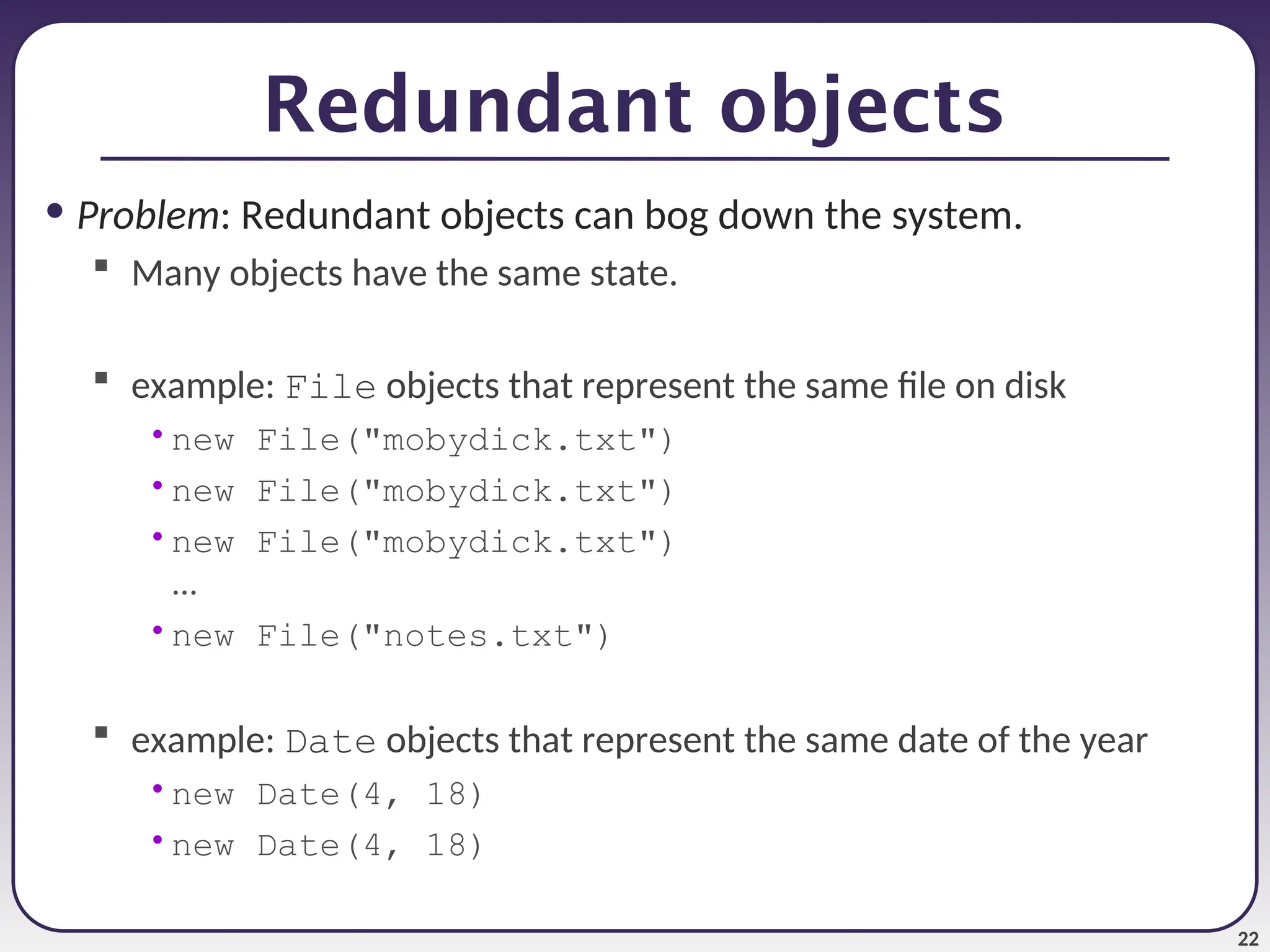 22 Redundant objects • Problem: Redundant objects can bog down the system.  Many objects have the same state.  example: File objects that represent the same file on disk •new File("mobydick.txt") •new File("mobydick.txt") •new File("mobydick.txt") ... •new File("notes.txt")  example: Date objects that represent the same date of the year •new Date(4, 18) •new Date(4, 18) 