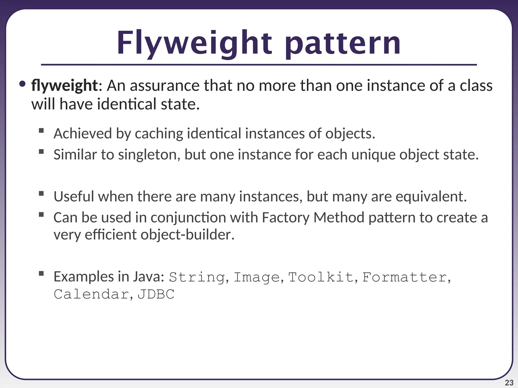 23 Flyweight pattern • flyweight: An assurance that no more than one instance of a class will have identical state.  Achieved by caching identical instances of objects.  Similar to singleton, but one instance for each unique object state.  Useful when there are many instances, but many are equivalent.  Can be used in conjunction with Factory Method pattern to create a very efficient object-builder.  Examples in Java: String, Image, Toolkit, Formatter, Calendar, JDBC 