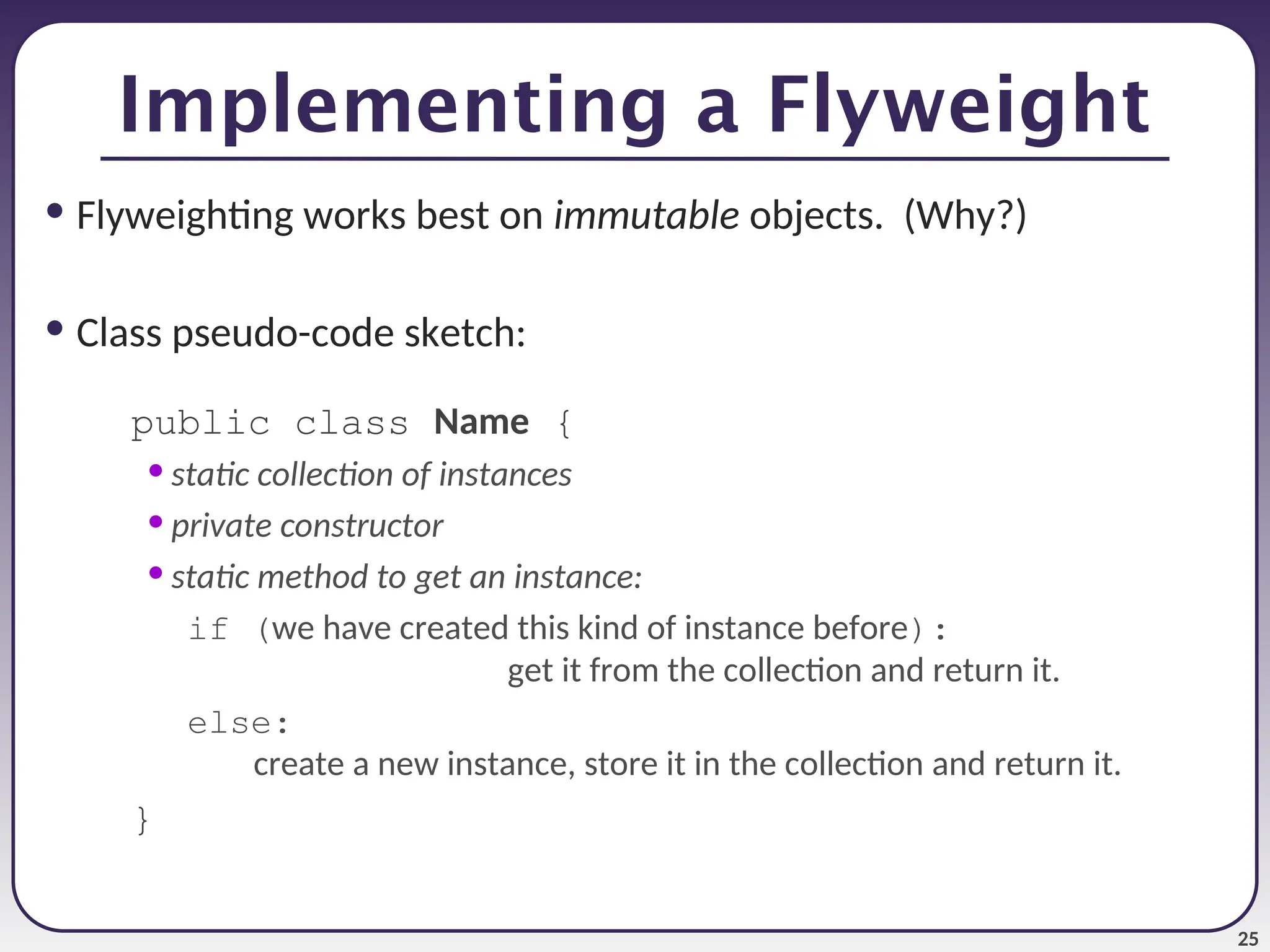 25 Implementing a Flyweight • Flyweighting works best on immutable objects. (Why?) • Class pseudo-code sketch: public class Name { • static collection of instances • private constructor • static method to get an instance: if (we have created this kind of instance before): get it from the collection and return it. else: create a new instance, store it in the collection and return it. } 