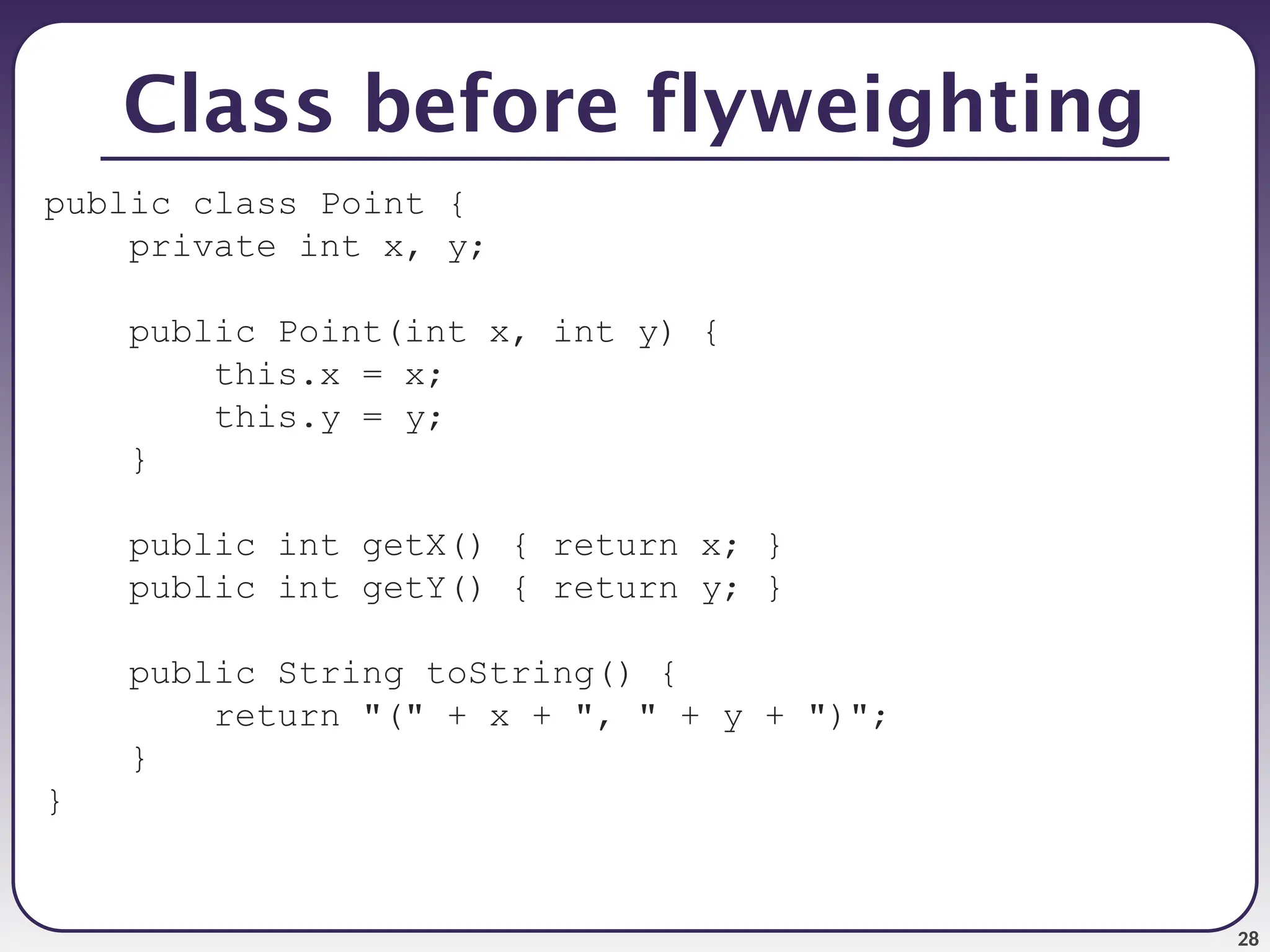 28 Class before flyweighting public class Point { private int x, y; public Point(int x, int y) { this.x = x; this.y = y; } public int getX() { return x; } public int getY() { return y; } public String toString() { return "(" + x + ", " + y + ")"; } } 