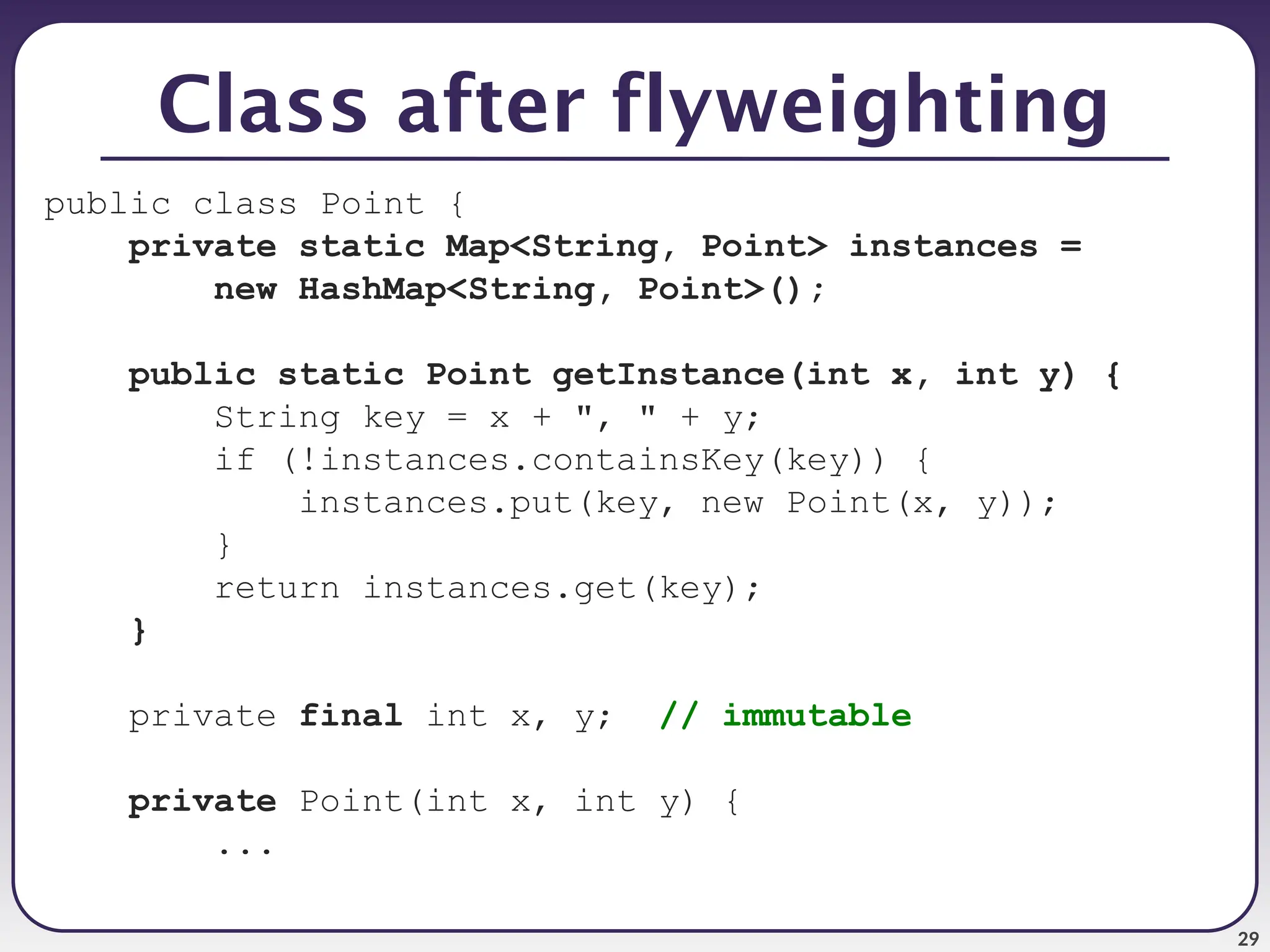 29 Class after flyweighting public class Point { private static Map<String, Point> instances = new HashMap<String, Point>(); public static Point getInstance(int x, int y) { String key = x + ", " + y; if (!instances.containsKey(key)) { instances.put(key, new Point(x, y)); } return instances.get(key); } private final int x, y; // immutable private Point(int x, int y) { ... 