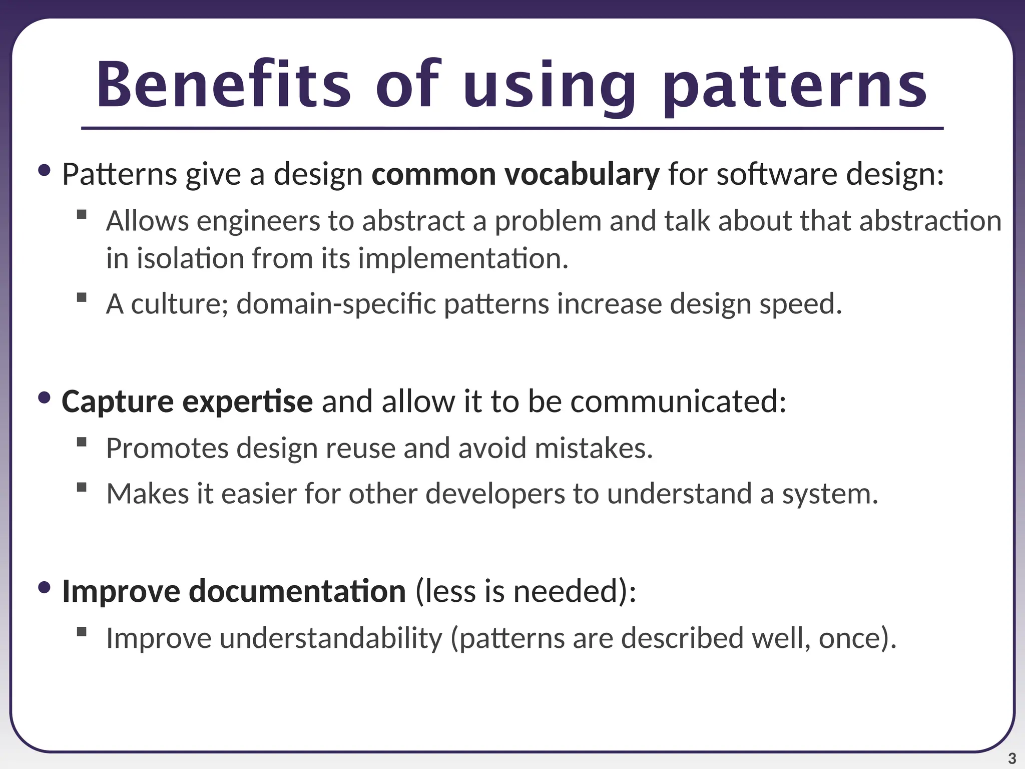 3 Benefits of using patterns • Patterns give a design common vocabulary for software design:  Allows engineers to abstract a problem and talk about that abstraction in isolation from its implementation.  A culture; domain-specific patterns increase design speed. • Capture expertise and allow it to be communicated:  Promotes design reuse and avoid mistakes.  Makes it easier for other developers to understand a system. • Improve documentation (less is needed):  Improve understandability (patterns are described well, once). 