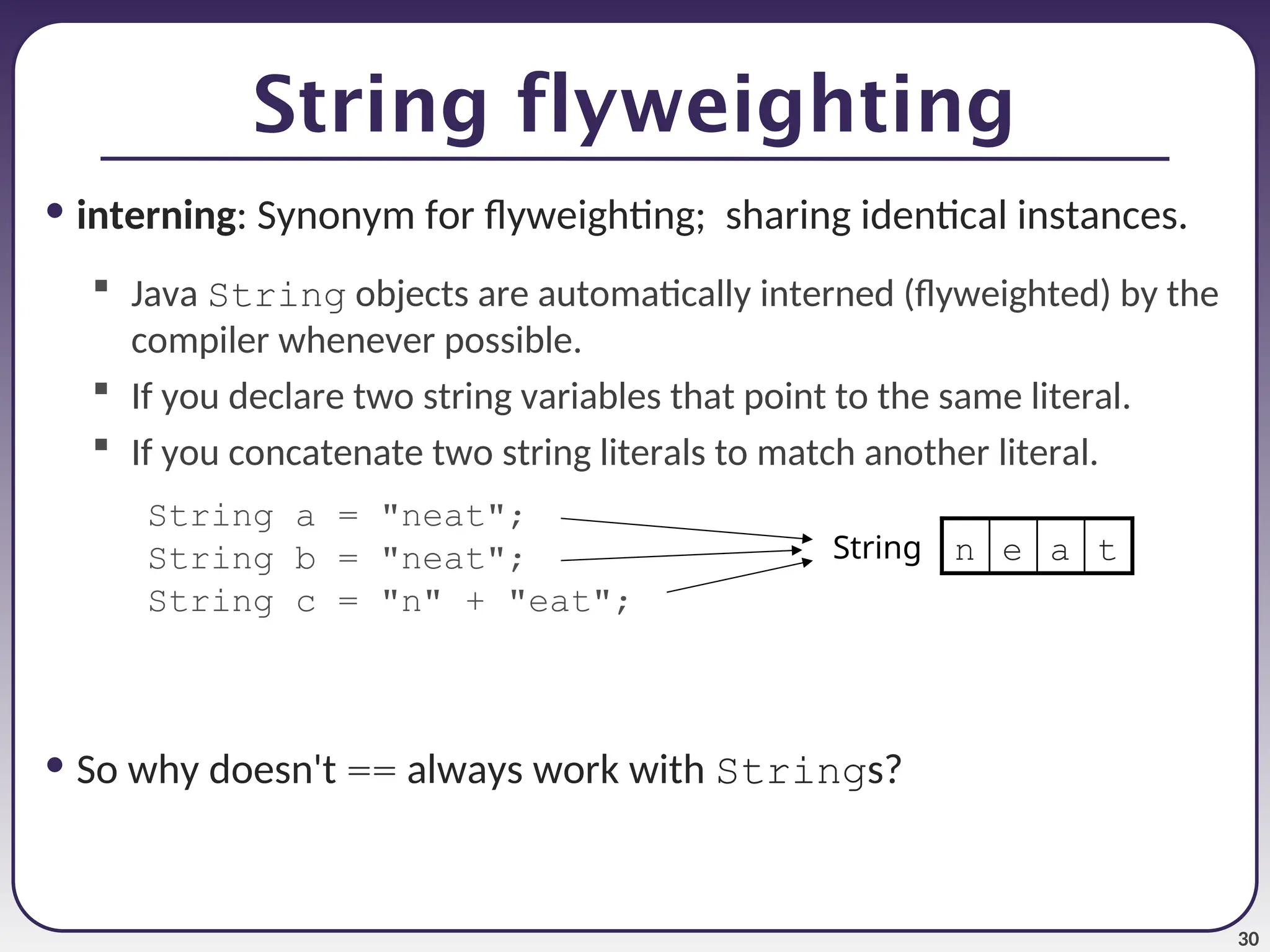 30 String flyweighting • interning: Synonym for flyweighting; sharing identical instances.  Java String objects are automatically interned (flyweighted) by the compiler whenever possible.  If you declare two string variables that point to the same literal.  If you concatenate two string literals to match another literal. String a = "neat"; String b = "neat"; String c = "n" + "eat"; • So why doesn't == always work with Strings? t a e n String 