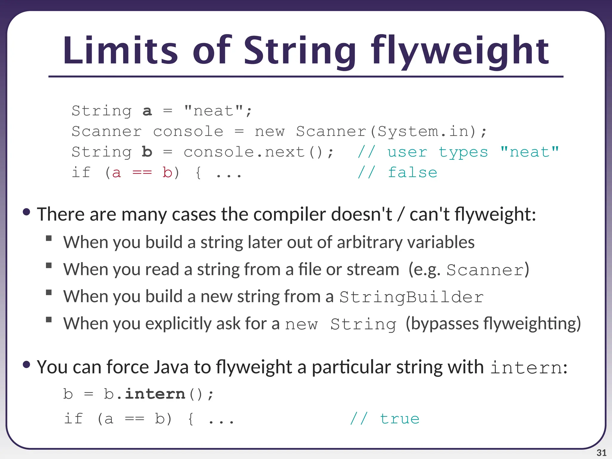 31 Limits of String flyweight String a = "neat"; Scanner console = new Scanner(System.in); String b = console.next(); // user types "neat" if (a == b) { ... // false • There are many cases the compiler doesn't / can't flyweight:  When you build a string later out of arbitrary variables  When you read a string from a file or stream (e.g. Scanner)  When you build a new string from a StringBuilder  When you explicitly ask for a new String (bypasses flyweighting) • You can force Java to flyweight a particular string with intern: b = b.intern(); if (a == b) { ... // true 