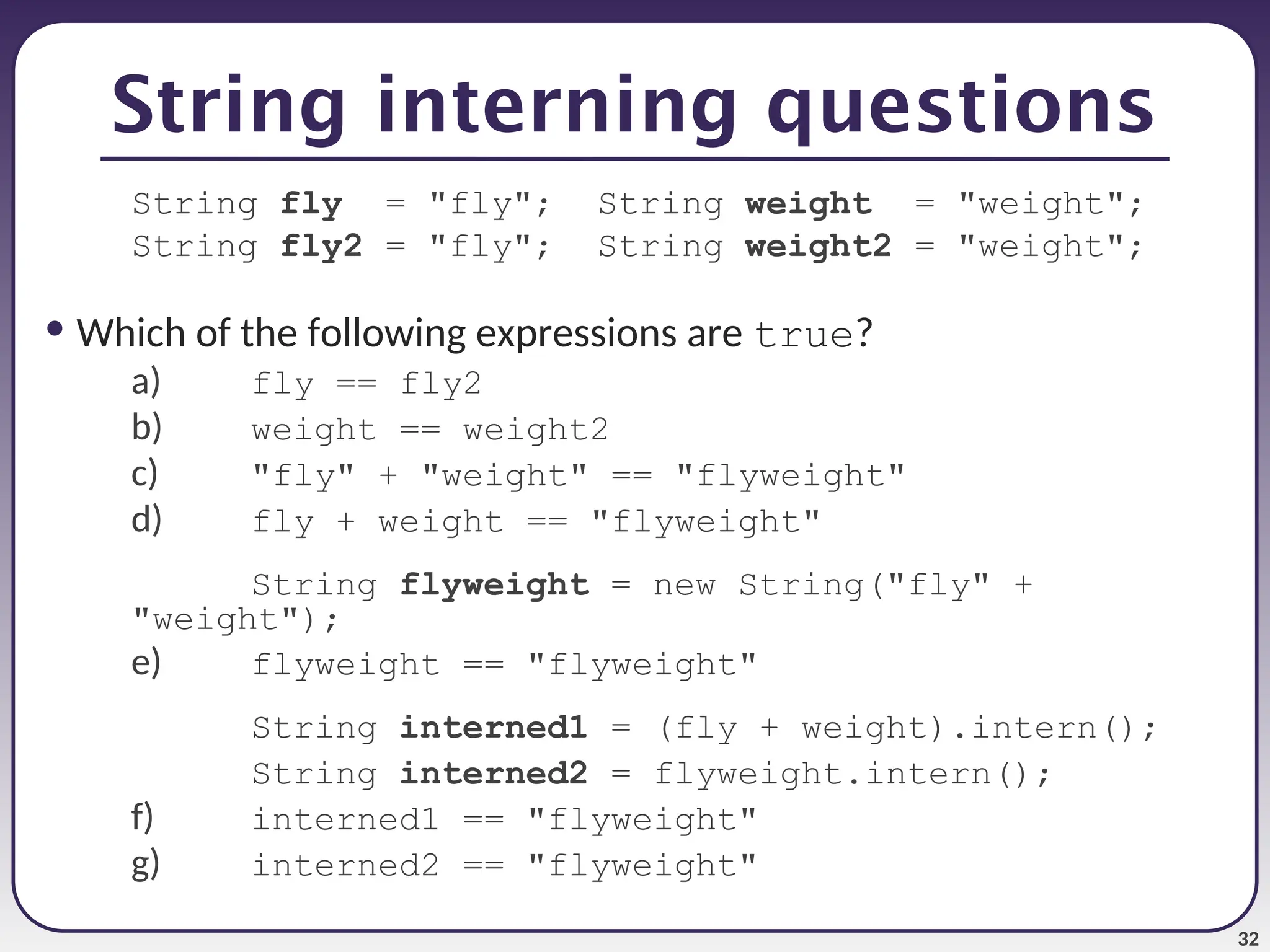 32 String interning questions String fly = "fly"; String weight = "weight"; String fly2 = "fly"; String weight2 = "weight"; • Which of the following expressions are true? a) fly == fly2 b) weight == weight2 c) "fly" + "weight" == "flyweight" d) fly + weight == "flyweight" String flyweight = new String("fly" + "weight"); e) flyweight == "flyweight" String interned1 = (fly + weight).intern(); String interned2 = flyweight.intern(); f) interned1 == "flyweight" g) interned2 == "flyweight" 