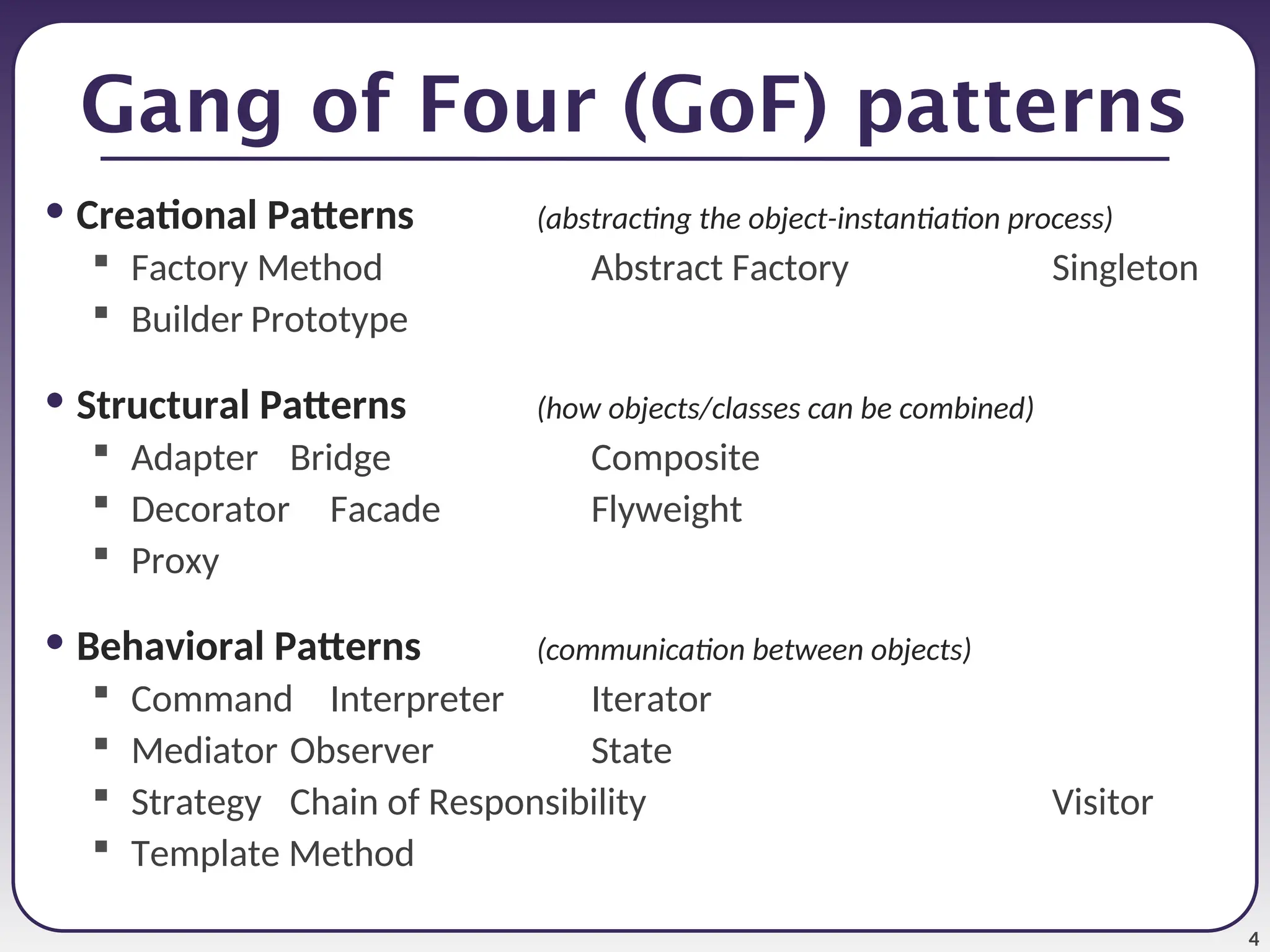 4 Gang of Four (GoF) patterns • Creational Patterns (abstracting the object-instantiation process)  Factory Method Abstract Factory Singleton  Builder Prototype • Structural Patterns (how objects/classes can be combined)  Adapter Bridge Composite  Decorator Facade Flyweight  Proxy • Behavioral Patterns (communication between objects)  Command Interpreter Iterator  Mediator Observer State  Strategy Chain of Responsibility Visitor  Template Method 