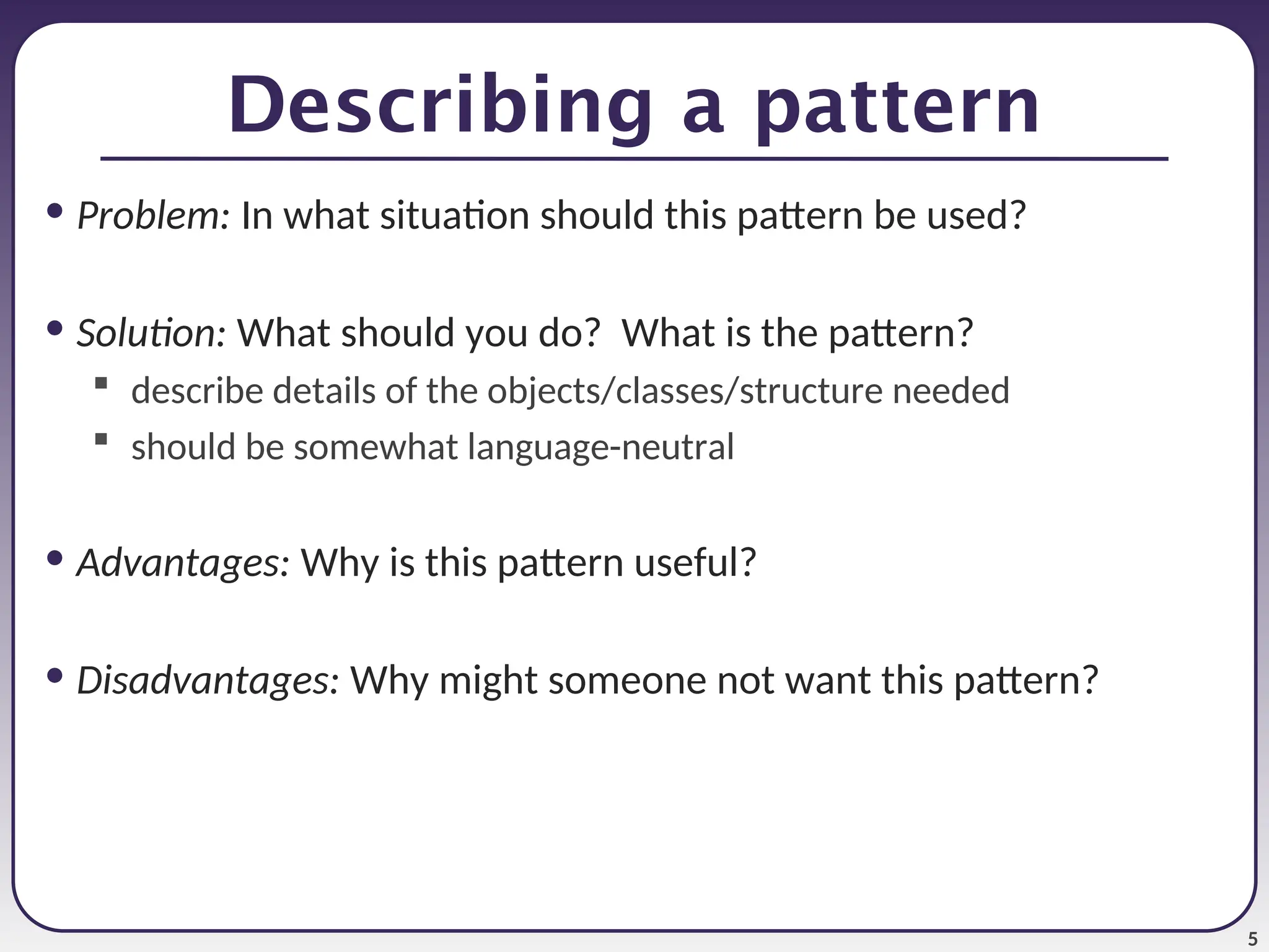 5 Describing a pattern • Problem: In what situation should this pattern be used? • Solution: What should you do? What is the pattern?  describe details of the objects/classes/structure needed  should be somewhat language-neutral • Advantages: Why is this pattern useful? • Disadvantages: Why might someone not want this pattern? 