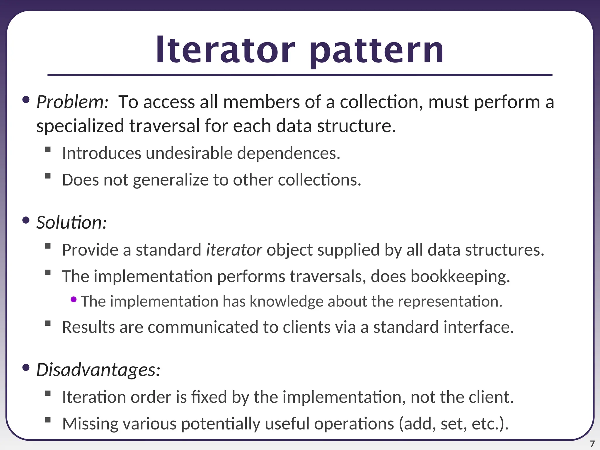 7 Iterator pattern • Problem: To access all members of a collection, must perform a specialized traversal for each data structure.  Introduces undesirable dependences.  Does not generalize to other collections. • Solution:  Provide a standard iterator object supplied by all data structures.  The implementation performs traversals, does bookkeeping. • The implementation has knowledge about the representation.  Results are communicated to clients via a standard interface. • Disadvantages:  Iteration order is fixed by the implementation, not the client.  Missing various potentially useful operations (add, set, etc.). 