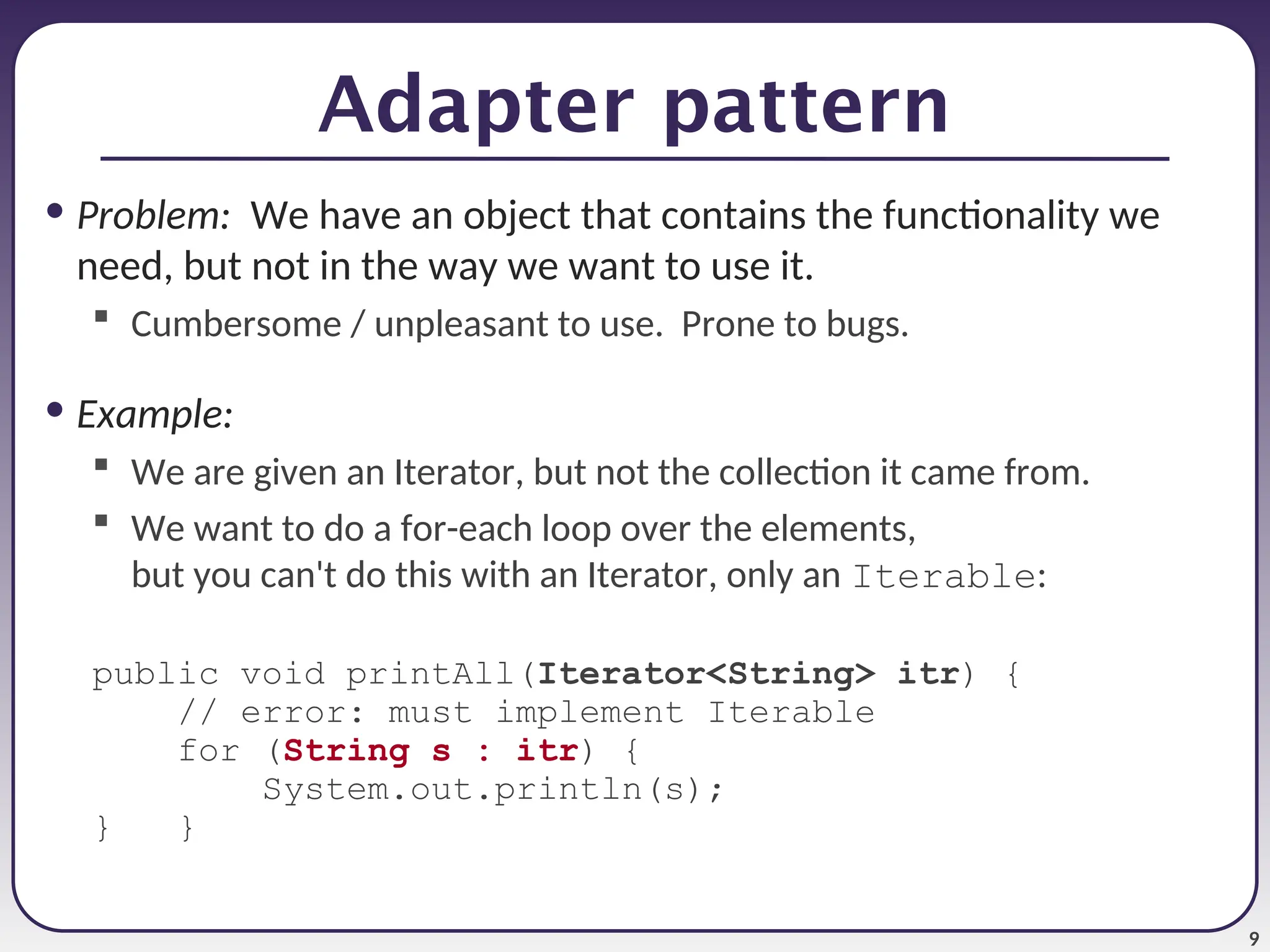 9 Adapter pattern • Problem: We have an object that contains the functionality we need, but not in the way we want to use it.  Cumbersome / unpleasant to use. Prone to bugs. • Example:  We are given an Iterator, but not the collection it came from.  We want to do a for-each loop over the elements, but you can't do this with an Iterator, only an Iterable: public void printAll(Iterator<String> itr) { // error: must implement Iterable for (String s : itr) { System.out.println(s); } } 