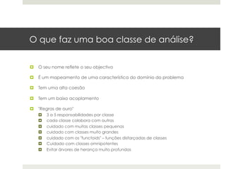 O que faz uma boa classe de análise?

¤  O seu nome reflete o seu objectivo

¤  É um mapeamento de uma característica do domínio do problema

¤  Tem uma alta coesão

¤  Tem um baixo acoplamento

¤  "Regras de ouro"
   ¤    3 a 5 responsabilidades por classe
   ¤    cada classe colabora com outras
   ¤    cuidado com muitas classes pequenas
   ¤    cuidado com classes muito grandes
   ¤    cuidado com os "functoids" – funções disfarçadas de classes
   ¤    Cuidado com classes omnipotentes
   ¤    Evitar árvores de herança muito profundas
 