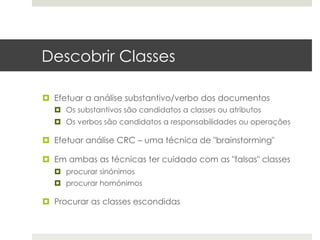 Descobrir Classes

¤  Efetuar a análise substantivo/verbo dos documentos
  ¤  Os substantivos são candidatos a classes ou atributos
  ¤  Os verbos são candidatos a responsabilidades ou operações

¤  Efetuar análise CRC – uma técnica de "brainstorming"

¤  Em ambas as técnicas ter cuidado com as "falsas" classes
  ¤  procurar sinónimos
  ¤  procurar homónimos

¤  Procurar as classes escondidas
 