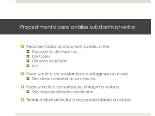 Procedimento para análise substantivo/verbo


¤  Recolher todos os documentos relevantes
   ¤    Documento de requisitos,
   ¤    Use Cases
   ¤    Glossário do projeto
   ¤    etc.

¤  Fazer um lista de substantivos e sintagmas nominais
   ¤  São classes candidatas ou atributos

¤  Fazer uma lista de verbos ou sintagmas verbais
   ¤  São responsabilidades candidatas

¤  Tentar atribuir atributos e responsabilidades a classes
 