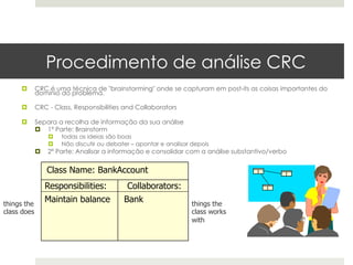 Procedimento de análise CRC
     ¤      CRC é uma técnica de "brainstorming" onde se capturam em post-its as coisas importantes do
             domínio do problema.

     ¤      CRC - Class, Responsibilities and Collaborators

     ¤      Separa a recolha de informação da sua análise
             ¤  1ª Parte: Brainstorm
                   ¤    todas as ideias são boas
                   ¤    Não discutir ou debater – apontar e analisar depois
             ¤    2ª Parte: Analisar a informação e consolidar com a análise substantivo/verbo


                   Class Name: BankAccount
                   Responsibilities:           Collaborators:
things the
                   Maintain balance           Bank                    things the
class does                                                            class works
                                                                      with
 