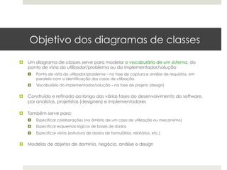 Objetivo dos diagramas de classes

¤  Um diagrama de classes serve para modelar o vocabulário de um sistema, do
    ponto de vista do utilizador/problema ou do implementador/solução
   ¤    Ponto de vista do utilizador/problema – na fase de captura e análise de requisitos, em
         paralelo com a identificação dos casos de utilização
   ¤    Vocabulário do implementador/solução – na fase de projeto (design)


¤  Construído e refinado ao longo das várias fases do desenvolvimento do software,
    por analistas, projetistas (designers) e implementadores

¤  Também serve para:
   ¤    Especificar colaborações (no âmbito de um caso de utilização ou mecanismo)
   ¤    Especificar esquemas lógicos de bases de dados
   ¤    Especificar vistas (estrutura de dados de formulários, relatórios, etc.)


¤  Modelos de objetos de domínio, negócio, análise e design
 