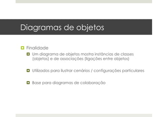 Diagramas de objetos

¤  Finalidade
  ¤  Um diagrama de objetos mostra instâncias de classes
      (objetos) e de associações (ligações entre objetos)


  ¤  Utilizados para ilustrar cenários / configurações particulares


  ¤  Base para diagramas de colaboração
 