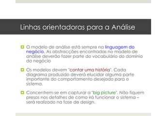 Linhas orientadoras para a Análise

¤  O modelo de análise está sempre na linguagem do
    negócio. As abstracções encontradas no modelo de
    análise deverão fazer parte do vocabulário do domínio
    do negócio

¤  Os modelos devem "contar uma história". Cada
    diagrama produzido deverá elucidar alguma parte
    importante do comportamento desejado para o
    sistema.

¤  Concentrem-se em capturar a "big picture". Não fiquem
    presos nos detalhes de como irá funcionar o sistema –
    será realizado na fase de design.
 