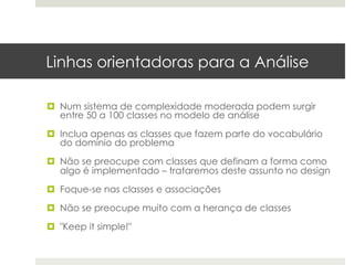 Linhas orientadoras para a Análise

¤  Num sistema de complexidade moderada podem surgir
    entre 50 a 100 classes no modelo de análise

¤  Inclua apenas as classes que fazem parte do vocabulário
    do domínio do problema

¤  Não se preocupe com classes que definam a forma como
    algo é implementado – trataremos deste assunto no design

¤  Foque-se nas classes e associações

¤  Não se preocupe muito com a herança de classes

¤  "Keep it simple!"
 