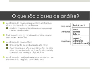 O que são classes de análise?
¤  As classes de análise representam abstrações
    claras do domínio do problema                   class name   BankAccount
    ¤  podem vir a ser refinadas em uma ou mais
                                                                 name
        classes de desenho
                                                    attributes   address
                                                                 balance
¤  Todas as classes do modelo de análise devem
    ser classes de análise
                                                                 deposit()
                                                    operations   withdraw()
¤  As classes de análise têm:
                                                                 calculateInterest()
    ¤  Um conjunto de atributos de alto nível
   ¤  Operações que são especificações de alto
       nível do conjunto de serviços fundamentais
       que a classe terá que disponibilizar

¤  As classes de análise devem ser mapeadas dos
    conceitos do negócio do mundo real
 