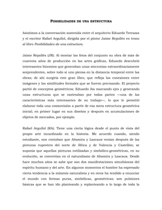 POSIBILIDADES DE UNA ESTRUCTURA
Asistimos a la conversación sostenida entre el arquitecto Eduardo Terrazas
y el escritor Rafael Argullol, dirigida por el pintor Jaime Repollés en trono
al libro Posibilidades de una estructura.
Jaime Repollés (JR): Al montar las fotos del conjunto su obra de más de
cuarenta años de producción en las artes gráficas, Eduardo descubrió
interesantes binomios que generaban unas sincronías extraordinariamente
sorprendentes, sobre todo si uno piensa en la distancia temporal entre las
obras; de ahí surgiría este gran libro, que refleja las conexiones entre
imágenes y las similitudes formales que se fueron precisando. El proyecto
partió de conceptos geométricos; Eduardo iba marcando ejes y generando
unas estructuras que se rastreaban por todas partes —una de las
características más interesantes de su trabajo—, lo que le permitió
elaborar toda una cosmovisión a partir de esa mera estructura geométrica
inicial; en primer lugar en sus diseños y después en acumulaciones de
objetos de mercados, por ejemplo.
Rafael Argullol (RA): Tiene una cierta lógica desde el punto de vista del
propio arte incardinado en la historia. Me acuerdo cuando, siendo
estudiante, nos contaban que Altamira y Lascaux venían después de las
pinturas rupestres del norte de África y de Valencia y Castellón; se
suponía que aquellas pinturas estilizadas y simbólico-geométricas, en su
evolución, se convertían en el naturalismo de Altamira y Lascaux. Desde
hace muchos años se sabe que son dos manifestaciones simultáneas del
espíritu humano y del arte. En algunos momentos el hombre ha expresado
cierta tendencia a la mímesis naturalista y en otros ha tendido a enunciar
el mundo con formas puras, simbólicas, geométricas; son pulsiones
básicas que se han ido planteando y replanteando a lo largo de toda la
 