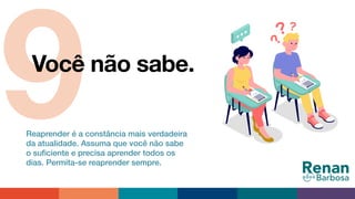 9Você não sabe.
Reaprender é a constância mais verdadeira
da atualidade. Assuma que você não sabe
o suﬁciente e precisa aprender todos os
dias. Permita-se reaprender sempre.
 
