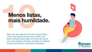 10Menos listas,
mais humildade.
Siga mais seu repertório de vida e menos listas
como esta. Busque sempre ser humilde, mas
tenha conﬁança para seguir em frente de acordo
com suas próprias decisões. E lembre-se: Valorize
sempre sua história, conquistas e fracassos.
 