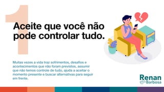 1Aceite que você não
pode controlar tudo.
Muitas vezes a vida traz sofrimentos, desaﬁos e
acontecimentos que não foram previstos, assumir
que não temos controle de tudo, ajuda a aceitar o
momento presente e buscar alternativas para seguir
em frente.
 