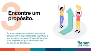 3Encontre um
propósito.
É clichê, mas ter um propósito é essencial
para assumir a responsabilidade sobre tudo o
que acontece com você. O “porquê” de você
fazer o que faz vai guiar as decisões em
momentos de diﬁculdade.
 