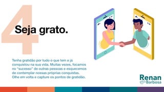 4Seja grato.
Tenha gratidão por tudo o que tem e já
conquistou na sua vida. Muitas vezes, focamos
no “sucesso” de outras pessoas e esquecemos
de contemplar nossas próprias conquistas.
Olhe em volta e capture os pontos de gratidão.
 
