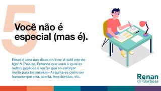 5Você não é
especial (mas é).
Essas é uma das dicas do livro: A sutil arte de
ligar o F*da-se. Entenda que você é igual as
outras pessoas e vai ter que se esforçar
muito para ter sucesso. Assuma-se como ser
humano que erra, acerta, tem dúvidas, etc.
 