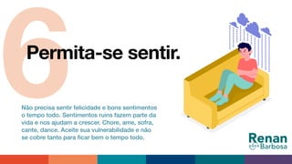 6Permita-se sentir.
Não precisa sentir felicidade e bons sentimentos
o tempo todo. Sentimentos ruins fazem parte da
vida e nos ajudam a crescer. Chore, ame, sofra,
cante, dance. Aceite sua vulnerabilidade e não
se cobre tanto para ﬁcar bem o tempo todo.
 