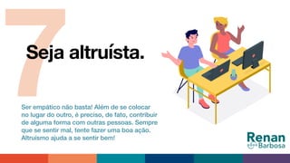 7Seja altruísta.
Ser empático não basta! Além de se colocar
no lugar do outro, é preciso, de fato, contribuir
de alguma forma com outras pessoas. Sempre
que se sentir mal, tente fazer uma boa ação.
Altruísmo ajuda a se sentir bem!
 