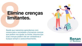 8Elimine crenças
limitantes.
Desde que nascemos aprendemos com
nossos pais e sociedade e formamos crenças
que podem nos ajudar ou limitar. Assuma que
suas crenças podem não ser verdadeiras e
busque sempre o autoconhecimento.
 