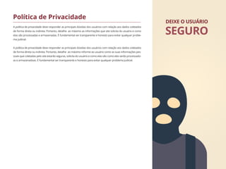 A política de privacidade deve responder as principais dúvidas dos usuários com relação aos dados coletados
de forma direta ou indireta. Portanto, detalhe ao máximo as informações que site solicita do usuário e como
elas são processadas e armazenadas. É fundamental ser transparente e honesto para evitar qualquer proble-
ma judicial.
A política de privacidade deve responder as principais dúvidas dos usuários com relação aos dados coletados
de forma direta ou indireta. Portanto, detalhe ao máximo informe ao usuário como as suas informações pes-
soais que coletadas pelo site estarão seguras, solicita do usuário e como elas são como eles serão processado-
as e armazenadoas. É fundamental ser transparente e honesto para evitar qualquer problema judicial.
Política de Privacidade
DEIXE O USUÁRIO
SEGURO
 