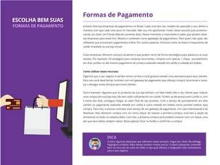 Formas de Pagamento
Existem diversas empresas de pagamentos no Brasil. Cada uma tem seu modelo de operação e isso deﬁne a
maneira com que cada uma atua no mercado. Não vou me aprofundar muito nesse assunto pois posterior-
mente vou fazer um E-book falando somente disso. Neste momento o importante é saber que existem diver-
sas empresas para esses ﬁns. Muitos a conhecem como gateways de pagamentos. Para quem não sabe, são
softwares que processam pagamentos online. Em outras palavras, funciona como se fosse a maquininha de
cartão instalada na sua loja virtual.
Essas empresas oferecem serviços atraentes e que podem servir de forma estratégica para alavancar as suas
vendas. Por exemplo, há vantagens para compras recorrentes, compras com apenas 1 clique, parcelamento
em dois cartões ou até mesmo pagamento da compra realizada metade em cartão e metade em boleto.
Digamos que o seu negócio é vender vinhos on-line e você gostaria vender uma assinatura para seus clientes.
Para isso você deve fechar contrato com um gateway de pagamento que ofereça compra recorrente e come-
çar a divulgar esses serviços para seus clientes.
Outro exemplo: digamos que os produtos da sua loja tenham um tiket médio alto e seu cliente quer realizar
uma compra em sua loja mas não tem saldo suﬁciente em um cartão. Porém, se ele possui outro cartão e, com
a soma dos dois, consegue chegar ao valor ﬁnal do seu produto. Com o serviço de parcelamento em dois
cartões ou pagamento realizado metade em cartão e outra metade em boleto, torna possível realizar essa
compra. Para isso, é preciso contratar esse serviço de um gateway de pagamento. Um caso interessante é da
Netshoes. Eles oferecem compra com um único clique. Ao realizar a primeira compra, você tem a opção de
armazenar os dado no sistema deles. Com isso, a próxima compra você poderá comprar com um clique, uma
vez que seus dados estejam salvos. Basta apenas clicar no botão e conﬁrmar a compra.
ESCOLHA BEM SUAS
FORMAS DE PAGAMENTO
Conﬁra algumas empresas que oferecem esses serviços: Pagar.me, Vindi, MundiPagg,
PagSeguro e PayPal. Além desses existem muitos outros. O ideal é pesquisar, entender
bem os recursos de cada um deles e veja qual oferece a integração mais interessante
para o seu negócio.
DICA
Como utilizar esses recursos:
 