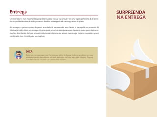 Um dos fatores mais importantes para obter sucesso no sua loja virtual é ter uma logística eﬁciente. É de extre-
ma importância cuidar de todo processo, desde a embalagem até a entrega antes do prazo.
Ao entregar o produto antes do prazo acordado irá surpreender seu cliente, o que ajuda no processo de
ﬁdelização. Além disso, um entrega eﬁciente pode ser um atrativo para novos clientes. A maior parte das recla-
mações dos clientes de lojas virtuais costuma ser referente ao atraso na entrega. Portanto respeite o prazo
combinado, isso é crucial para seu negócio.
Entrega SURPREENDA
NA ENTREGA
DICA
Existe um serviço pago nos Correios que além de buscar todos os produtos em seu
estabelecimento eles oferece um bom desconto no frete para seus clientes. Procure
uma agência dos Correios e tire todas suas dúvidas.
 