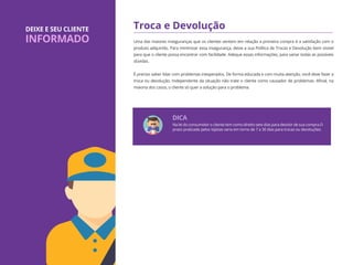 Troca e Devolução
Uma das maiores inseguranças que os clientes sentem em relação a primeira compra é a satisfação com o
produto adquirido. Para minimizar essa insegurança, deixe a sua Política de Trocas e Devolução bem visível
para que o cliente possa encontrar com facilidade. Adeque essas informações, para sanar todas as possíveis
dúvidas.
É preciso saber lidar com problemas inesperados. De forma educada e com muita atenção, você deve fazer a
troca ou devolução. Independente da situação não trate o cliente como causador de problemas. Aﬁnal, na
maioria dos casos, o cliente só quer a solução para o problema.
DEIXE E SEU CLIENTE
INFORMADO
Na lei do consumidor o cliente tem como direito sete dias para desistir de sua compra.O
prazo praticado pelos lojistas varia em torno de 7 a 30 dias para trocas ou devoluções.
DICA
 