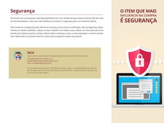 De acordo com uma pesquisa realizada pela MasterCard, com clientes de lojas virtuais do Brasil, 56% dos mais
de mil entrevistados, o item que mais inﬂuência na compra é a segurança que o e-commerce oferece.
Para minimizar a insegurança dos clientes em sua loja, procure colocar certiﬁcados, selos de segurança, depoi-
mentos de clientes satisfeitos, realizar um bom trabalho nas mídias sociais, utilizar um chat online para tirar
dúvidas dos clientes durante a compra, deixar visível o endereço e, claro, o mais importante :o número de tele-
fone. Resumindo, consumidor deve ter certeza que conseguirá contato caso precise.
Segurança O ITEM QUE MAIS
É SEGURANÇA
INFLUENCIA NA COMPRA
Deixe visível todos os selos de segurança de sua loja. Os mais famosos são:
Comodo (www.comodobr.com)
Site Blindado (www.siteblindado.com)
Geo Trust(www.geotrust.com)
DICA
Outro quesito importante é o SSL (Secure Socket Layer) - um padrão global em tecnolo-
gia de segurança. Em outras palavras, ele codiﬁca todos os dados de seus clientes, isso
torna sua loja mais segura
 