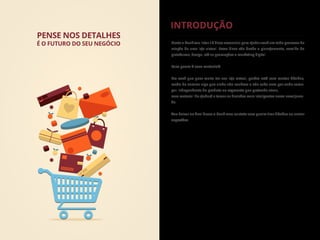 Neste e-book vou listar 10 dicas essenciais para ajudar você em todo processo de
criação de uma loja virtual. Essas dicas vão desde o planejamento, escolha da
plataforma, design, até as promoções e marketing digital.
Para quem é esse material?
Pra você que quer muito ter sua loja virtual, porém está com muitas dúvidas,
medo de encarar algo que ainda não conhece e não sabe nem por onde come-
çar. Independente do produto ou segmento que pretende atuar,
esse material lhe ajudará a tomar as decisões mais inteligentes nessa nova jorna-
da.
Vou deixar no ﬁnal desse e-book meu contato caso queira tirar dúvidas ou enviar
sugestões.
INTRODUÇÃO
PENSE NOS DETALHES
É O FUTURO DO SEU NEGÓCIO
 