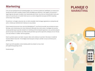 Com um bom planejamento de marketing digital, seu e-commerce poderá ter visibilidade e as vendas acon-
tecerão de forma bem sucedida. Existem várias estratégias para alavancar o seu negócio. Vou pontuar a
seguir algumas das quais considero mais importantes para iniciar, mas não vou me aprofundar muito, pois
esse é um assunto para um e-book inteiro que eu ou outros integrantes da equipe da Minha Superloja
vamos lançar mais a diante.
Os anúncios no Google, costumam dar um ótimo resultado. Você consegue segmentar as campanhas até
achar o cliente que realmente tem interesse no seu produto.
Outra maneira de anunciar é por meio dos Marketplacea. É uma forma de vender seus produtos em gran-
des lojas, como, Americanas.com, Extra, Submarino, Mercado Livre, entre outras. A vantagem de anunciar
nessas grandes lojas é que elas investem em marketing de forma bastante agressiva e isso aumenta aexposi-
ção da sua loja e seus produtos. As mídias sociais permitem que você se aproxime, interaja e crie um vínculo
com seus clientes e o melhor: de forma gratuita.
Esse é o primeiro passo a ser dado. Se quiser saber como vender já no primeiro mês, baixe o e-book do
Gustavo Oliveira nesse link: 10 estratégias essenciais para começar a vender no seu e-commerce já no
primeiro mês .
Espero que tenha ajudado, se tiver dúvidas pode me contatar no meu e-mail
johnny@minhasuperloja.com.br.
Grande abraço!
Marketing PLANEJE O
MARKETING
 